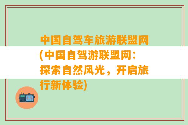 中国自驾车旅游联盟网(中国自驾游联盟网：探索自然风光，开启旅行新体验)