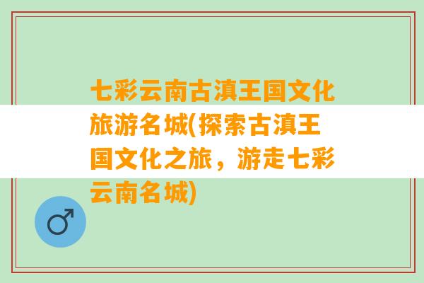 七彩云南古滇王国文化旅游名城(探索古滇王国文化之旅，游走七彩云南名城)