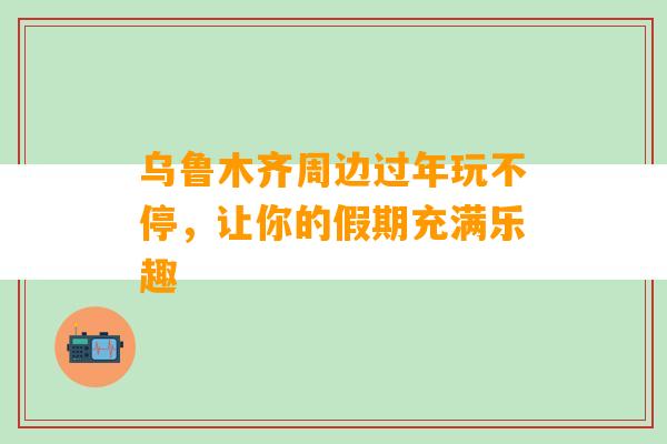 乌鲁木齐周边过年玩不停，让你的假期充满乐趣