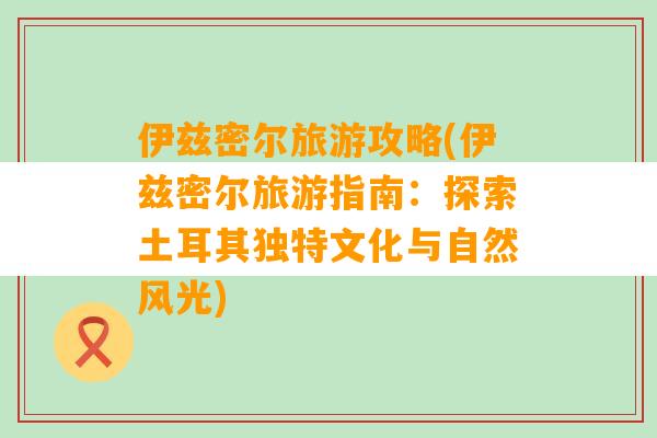 伊兹密尔旅游攻略(伊兹密尔旅游指南：探索土耳其独特文化与自然风光)