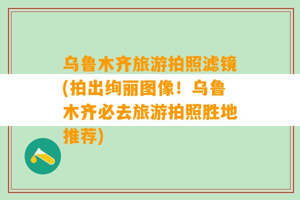 乌鲁木齐旅游拍照滤镜(拍出绚丽图像！乌鲁木齐必去旅游拍照胜地推荐)