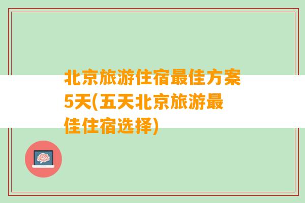 北京旅游住宿最佳方案5天(五天北京旅游最佳住宿选择)