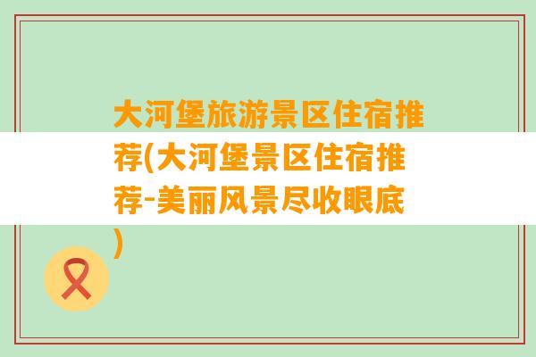 大河堡旅游景区住宿推荐(大河堡景区住宿推荐-美丽风景尽收眼底)