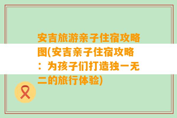 安吉旅游亲子住宿攻略图(安吉亲子住宿攻略：为孩子们打造独一无二的旅行体验)