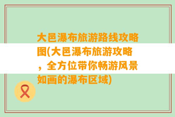 大邑瀑布旅游路线攻略图(大邑瀑布旅游攻略，全方位带你畅游风景如画的瀑布区域)