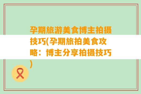 孕期旅游美食博主拍摄技巧(孕期旅拍美食攻略：博主分享拍摄技巧)