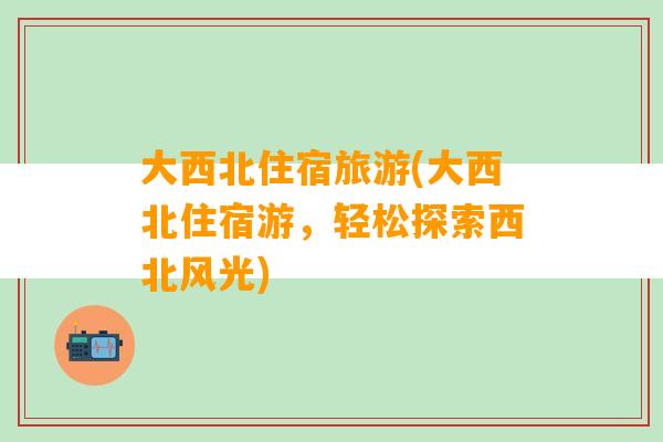 大西北住宿旅游(大西北住宿游，轻松探索西北风光)