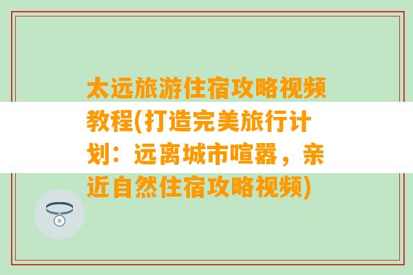 太远旅游住宿攻略视频教程(打造完美旅行计划：远离城市喧嚣，亲近自然住宿攻略视频)