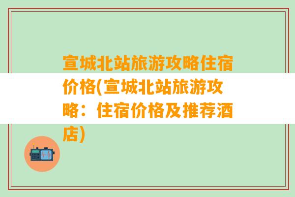 宣城北站旅游攻略住宿价格(宣城北站旅游攻略：住宿价格及推荐酒店)