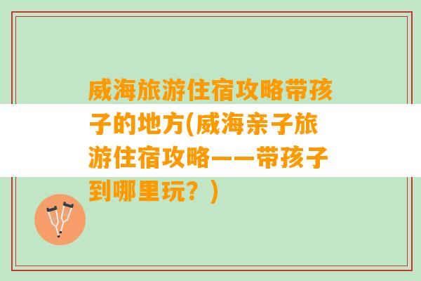 威海旅游住宿攻略带孩子的地方(威海亲子旅游住宿攻略——带孩子到哪里玩？)