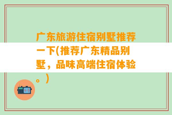 广东旅游住宿别墅推荐一下(推荐广东精品别墅，品味高端住宿体验。)