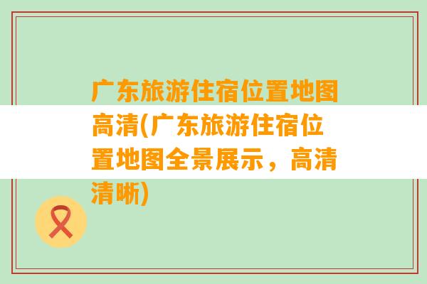 广东旅游住宿位置地图高清(广东旅游住宿位置地图全景展示，高清清晰)