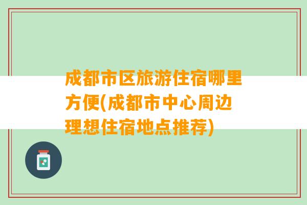 成都市区旅游住宿哪里方便(成都市中心周边理想住宿地点推荐)