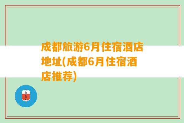 成都旅游6月住宿酒店地址(成都6月住宿酒店推荐)