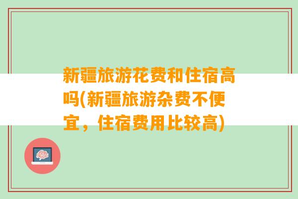 新疆旅游花费和住宿高吗(新疆旅游杂费不便宜，住宿费用比较高)