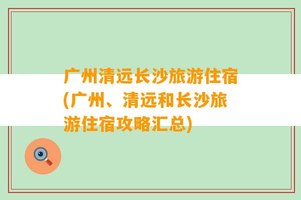 广州清远长沙旅游住宿(广州、清远和长沙旅游住宿攻略汇总)