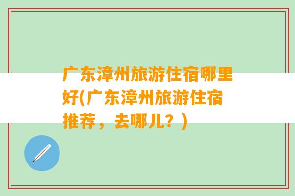 广东漳州旅游住宿哪里好(广东漳州旅游住宿推荐，去哪儿？)