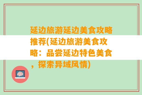 延边旅游延边美食攻略推荐(延边旅游美食攻略：品尝延边特色美食，探索异域风情)