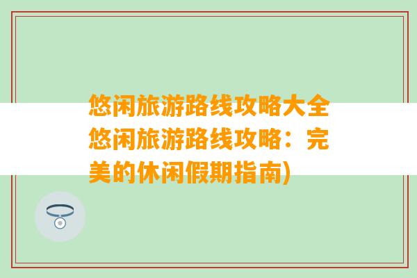 悠闲旅游路线攻略大全悠闲旅游路线攻略：完美的休闲假期指南)