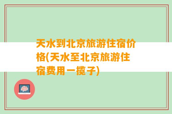 天水到北京旅游住宿价格(天水至北京旅游住宿费用一揽子)