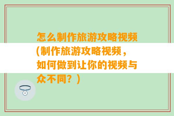 怎么制作旅游攻略视频(制作旅游攻略视频，如何做到让你的视频与众不同？)