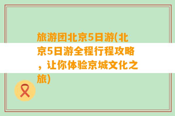 旅游团北京5日游(北京5日游全程行程攻略，让你体验京城文化之旅)