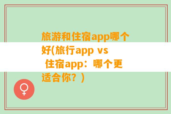 旅游和住宿app哪个好(旅行app vs 住宿app：哪个更适合你？)