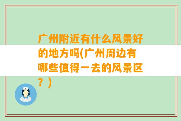 广州附近有什么风景好的地方吗(广州周边有哪些值得一去的风景区？)