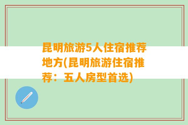 昆明旅游5人住宿推荐地方(昆明旅游住宿推荐：五人房型首选)