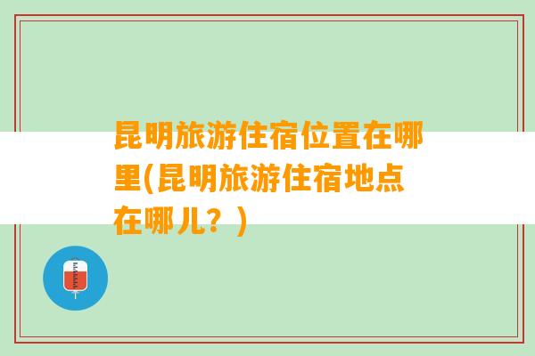 昆明旅游住宿位置在哪里(昆明旅游住宿地点在哪儿？)