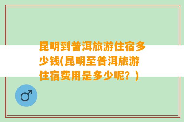 昆明到普洱旅游住宿多少钱(昆明至普洱旅游住宿费用是多少呢？)