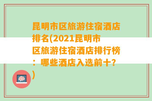 昆明市区旅游住宿酒店排名(2021昆明市区旅游住宿酒店排行榜：哪些酒店入选前十？)