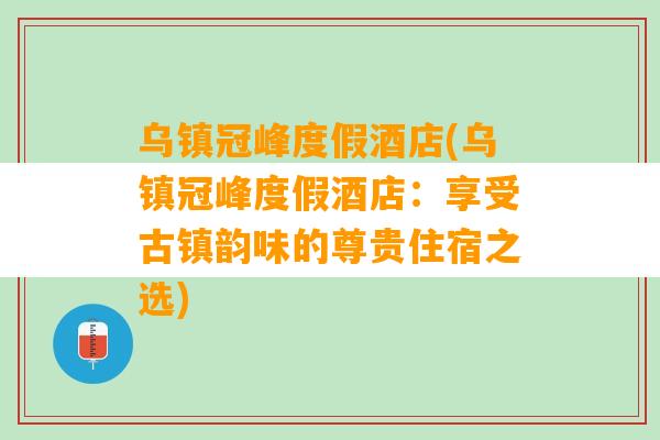 乌镇冠峰度假酒店(乌镇冠峰度假酒店：享受古镇韵味的尊贵住宿之选)