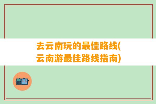 去云南玩的最佳路线(云南游最佳路线指南)