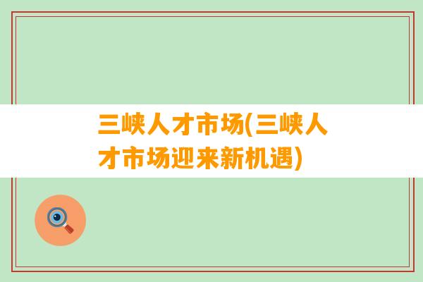 三峡人才市场(三峡人才市场迎来新机遇)