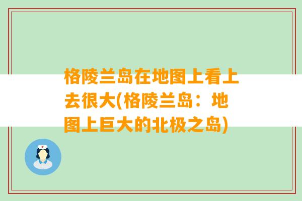 格陵兰岛在地图上看上去很大(格陵兰岛：地图上巨大的北极之岛)