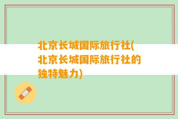 北京长城国际旅行社(北京长城国际旅行社的独特魅力)