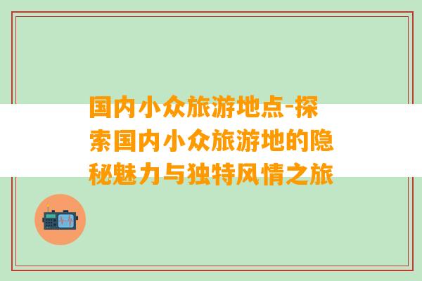 国内小众旅游地点-探索国内小众旅游地的隐秘魅力与独特风情之旅