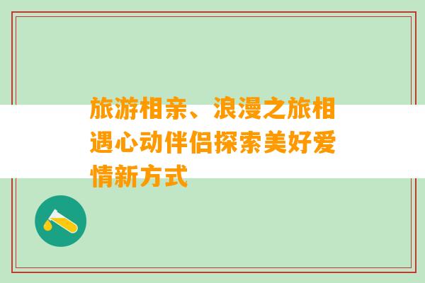 旅游相亲、浪漫之旅相遇心动伴侣探索美好爱情新方式