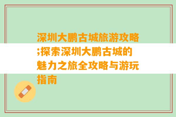 深圳大鹏古城旅游攻略;探索深圳大鹏古城的魅力之旅全攻略与游玩指南