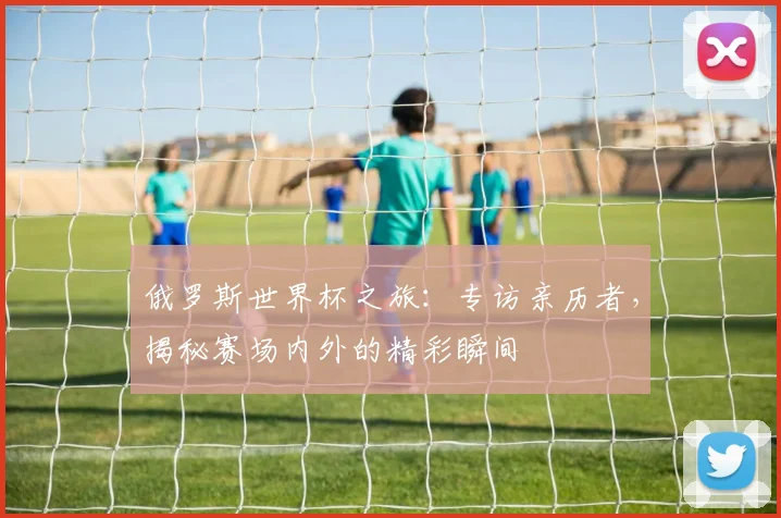 俄罗斯世界杯之旅：专访亲历者，揭秘赛场内外的精彩瞬间