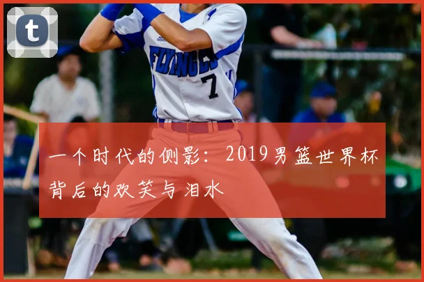 一个时代的侧影：2019男篮世界杯背后的欢笑与泪水