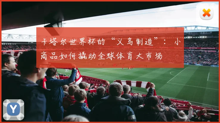 卡塔尔世界杯的“义乌制造”:小商品如何撬动全球体育大市场