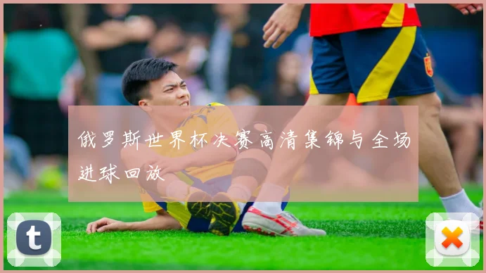 俄罗斯世界杯决赛高清集锦与全场进球回放