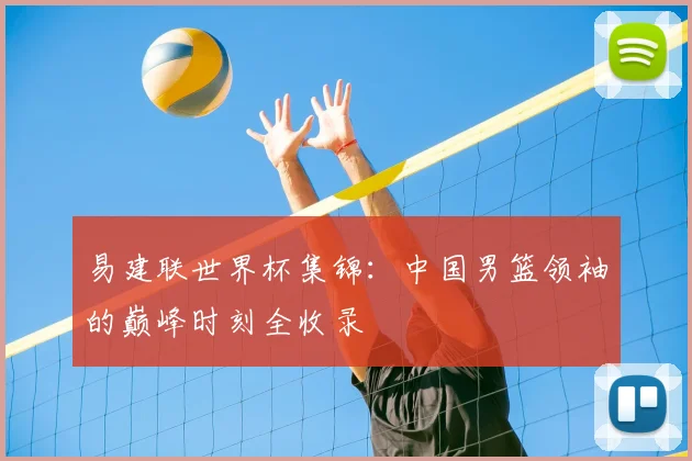 易建联世界杯集锦：中国男篮领袖的巅峰时刻全收录