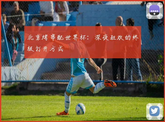 北京烤串配世界杯：深夜狂欢的终极打开方式