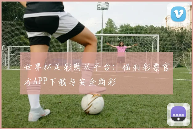 世界杯足彩购买平台：福利彩票官方APP下载与安全购彩