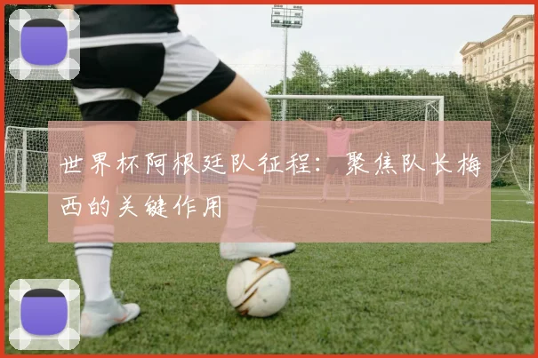 世界杯阿根廷队征程：聚焦队长梅西的关键作用