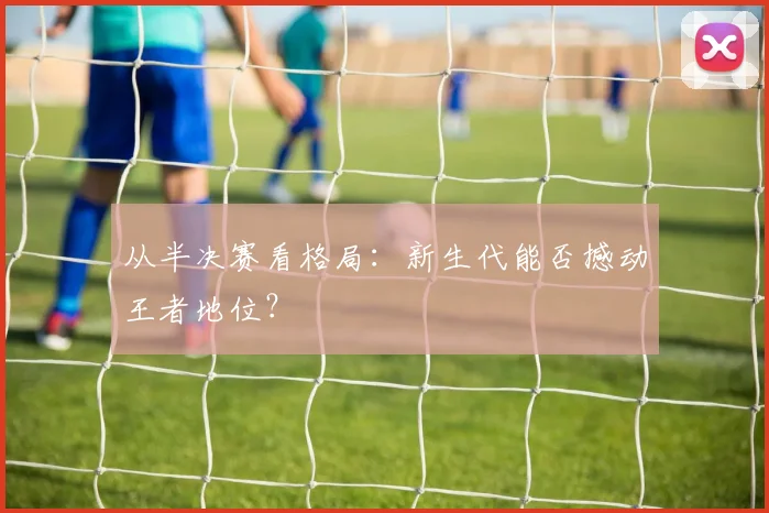 从半决赛看格局：新生代能否撼动王者地位？