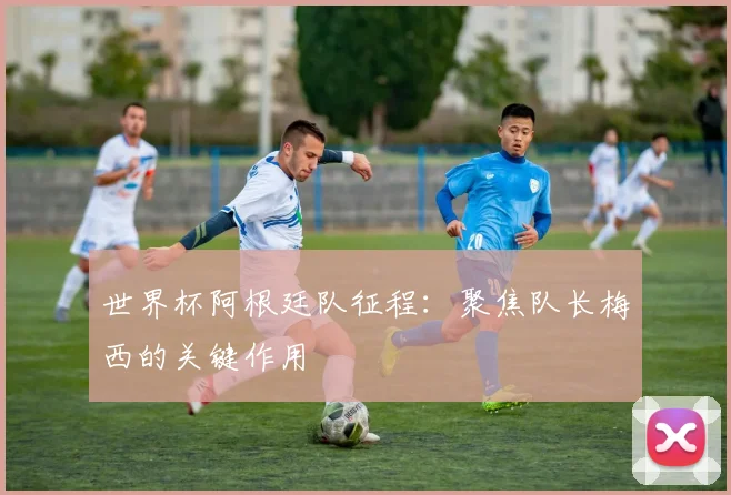 世界杯阿根廷队征程：聚焦队长梅西的关键作用